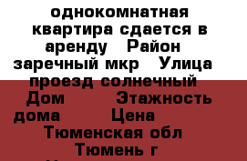 однокомнатная квартира сдается в аренду › Район ­ заречный мкр › Улица ­ проезд солнечный › Дом ­ 25 › Этажность дома ­ 19 › Цена ­ 14 000 - Тюменская обл., Тюмень г. Недвижимость » Квартиры аренда   . Тюменская обл.